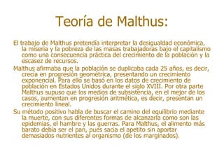 Teoría de Malthus:
El trabajo de Malthus pretendía interpretar la desigualdad económica,
    la miseria y la pobreza de las masas trabajadoras bajo el capitalismo
    como una consecuencia práctica del crecimiento de la población y la
    escasez de recursos.
Malthus afirmaba que la población se duplicaba cada 25 años, es decir,
    crecía en progresión geométrica, presentando un crecimiento
    exponencial. Para ello se basó en los datos de crecimiento de
    población en Estados Unidos durante el siglo XVIII. Por otra parte
    Malthus supuso que los medios de subsistencia, en el mejor de los
    casos, aumentan en progresión aritmética, es decir, presentan un
    crecimiento lineal.
Su método positivo habla de buscar el camino del equilibrio mediante
    la muerte, con sus diferentes formas de alcanzarla como son las
    epidemias, el hambre y las guerras. Para Malthus, el alimento más
    barato debía ser el pan, pues sacia el apetito sin aportar
    demasiados nutrientes al organismo (de los marginados).
 