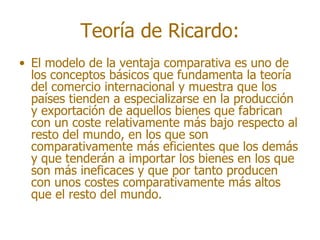 Teoría de Ricardo:
• El modelo de la ventaja comparativa es uno de
  los conceptos básicos que fundamenta la teoría
  del comercio internacional y muestra que los
  países tienden a especializarse en la producción
  y exportación de aquellos bienes que fabrican
  con un coste relativamente más bajo respecto al
  resto del mundo, en los que son
  comparativamente más eficientes que los demás
  y que tenderán a importar los bienes en los que
  son más ineficaces y que por tanto producen
  con unos costes comparativamente más altos
  que el resto del mundo.
 