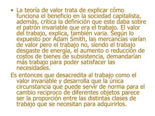 • La teoría de valor trata de explicar cómo
  funciona el beneficio en la sociedad capitalista,
  además, critica la definición que este daba sobre
  el patrón invariable que era el trabajo. El valor
  del trabajo, explica, también varia. Según lo
  expuesto por Adam Smith, las mercancías varían
  de valor pero el trabajo no, siendo el trabajo
  desgaste de energía, el aumento o reducción de
  costos de bienes de subsistencia, demandarían
  más trabajo para poder satisfacer las
  necesidades.
Es entonces que desacredita al trabajo como el
  valor invariable y desarrolla que la única
  circunstancia que puede servir de norma para el
  cambio reciproco de diferentes objetos parece
  ser la proporción entre las distintas clases de
  trabajo que se necesitan para adquirirlos.
 