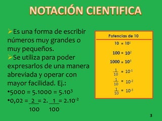 Es una forma de escribir
números muy grandes o
muy pequeños.
Se utiliza para poder
expresarlos de una manera
abreviada y operar con
mayor facilidad. Ej.:
•5000 = 5.1000 = 5.103
•0,02 = 2 = 2. 1 = 2.10-2
       100 100
                            3
 