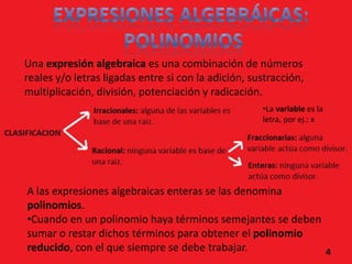 Una expresión algebraica es una combinación de números
reales y/o letras ligadas entre si con la adición, sustracción,
multiplicación, división, potenciación y radicación.
                                                     •La variable es la
                                                     letra, por ej.: x




A las expresiones algebraicas enteras se las denomina
polinomios.
•Cuando en un polinomio haya términos semejantes se deben
sumar o restar dichos términos para obtener el polinomio
reducido, con el que siempre se debe trabajar.            4
 