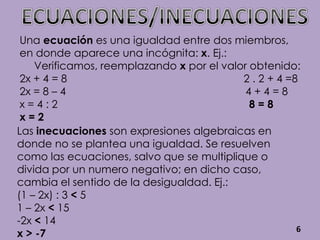 Una ecuación es una igualdad entre dos miembros,
 en donde aparece una incógnita: x. Ej.:
    Verificamos, reemplazando x por el valor obtenido:
 2x + 4 = 8                                2 . 2 + 4 =8
 2x = 8 – 4                                 4+4=8
 x=4:2                                       8=8
 x=2
Las inecuaciones son expresiones algebraicas en
donde no se plantea una igualdad. Se resuelven
como las ecuaciones, salvo que se multiplique o
divida por un numero negativo; en dicho caso,
cambia el sentido de la desigualdad. Ej.:
(1 – 2x) : 3 < 5
1 – 2x < 15
-2x < 14
                                                       6
x > -7
 