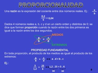 Una razón es la expresión del cociente entre dos números reales. Ej.:



Dados 4 números reales a, b, c y d en un cierto orden y distintos de 0; se
dice que forman proporción cuando la razón entre los dos primeros es
igual a la razón entre los dos segundos.




                      PROPIEDAD FUNDAMENTAL
En toda proporción, el producto de los medios es igual al producto de los
extremos:

Ej.:

                                                                        8
 