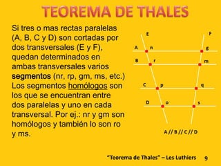 Si tres o mas rectas paralelas
(A, B, C y D) son cortadas por
dos transversales (E y F),
quedan determinados en
ambas transversales varios
segmentos (nr, rp, gm, ms, etc.)
Los segmentos homólogos son
los que se encuentran entre
dos paralelas y uno en cada
transversal. Por ej.: nr y gm son
homólogos y también lo son ro
y ms.

                           “Teorema de Thales” – Les Luthiers   9
 