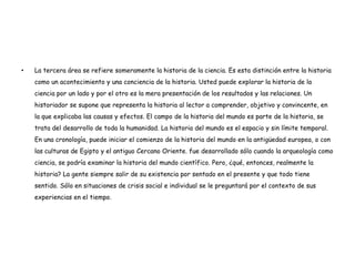 •   La tercera área se refiere someramente la historia de la ciencia. Es esta distinción entre la historia
    como un acontecimiento y una conciencia de la historia. Usted puede explorar la historia de la
    ciencia por un lado y por el otro es la mera presentación de los resultados y las relaciones. Un
    historiador se supone que representa la historia al lector a comprender, objetivo y convincente, en
    la que explicaba las causas y efectos. El campo de la historia del mundo es parte de la historia, se
    trata del desarrollo de toda la humanidad. La historia del mundo es el espacio y sin límite temporal.
    En una cronología, puede iniciar el comienzo de la historia del mundo en la antigüedad europea, o con
    las culturas de Egipto y el antiguo Cercano Oriente. fue desarrollado sólo cuando la arqueología como
    ciencia, se podría examinar la historia del mundo científico. Pero, ¿qué, entonces, realmente la
    historia? La gente siempre salir de su existencia por sentado en el presente y que todo tiene
    sentido. Sólo en situaciones de crisis social e individual se le preguntará por el contexto de sus
    experiencias en el tiempo.
 