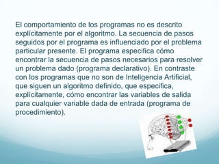 El comportamiento de los programas no es descrito
explícitamente por el algoritmo. La secuencia de pasos
seguidos por el programa es influenciado por el problema
particular presente. El programa especifica cómo
encontrar la secuencia de pasos necesarios para resolver
un problema dado (programa declarativo). En contraste
con los programas que no son de Inteligencia Artificial,
que siguen un algoritmo definido, que especifica,
explícitamente, cómo encontrar las variables de salida
para cualquier variable dada de entrada (programa de
procedimiento).
 