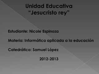 Unidad Educativa
          “Jesucristo rey”


Estudiante: Nicole Espinoza

Materia: Informática aplicada a la educación

Catedrático: Samuel López

                2012-2013
 