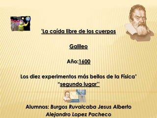 'La caída libre de los cuerpos

                   Galileo

                  Año:1600

Los diez experimentos más bellos de la Física”
               “segundo lugar’’



  Alumnos: Burgos Ruvalcaba Jesus Alberto
        Alejandro Lopez Pacheco
 