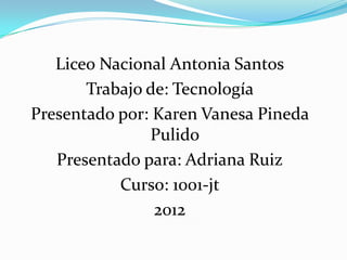 Liceo Nacional Antonia Santos
       Trabajo de: Tecnología
Presentado por: Karen Vanesa Pineda
               Pulido
   Presentado para: Adriana Ruiz
           Curso: 1001-jt
                2012
 