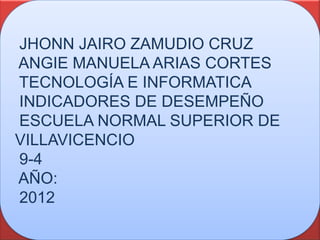 JHONN JAIRO ZAMUDIO CRUZ
ANGIE MANUELA ARIAS CORTES
TECNOLOGÍA E INFORMATICA
INDICADORES DE DESEMPEÑO
ESCUELA NORMAL SUPERIOR DE
VILLAVICENCIO
9-4
AÑO:
2012
 