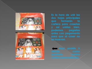 Es la hora de unir las
dos hojas principales
que     formarán    la
cartera para coserlas
y así unirlas bien,
podemos       pegarlas
antes con pegamento
para que al coser no
se muevan.


      Aquí podéis ir
viendo           como
quedaría       vuestra
cartera personalizada.
 