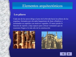 Elementos arquitectónicos

Los pilares
Cada uno de los arcos dirige el peso de la bóveda hacia los pilares de las
esquinas, formados por elevados baquetones de fuste cilíndrico y
terminados en capiteles con motivos vegetales. El muro pierde la
función de soporte y deja espacio para colocar ventanales que en
ocasiones llegan a lo más alto de la construcción
 