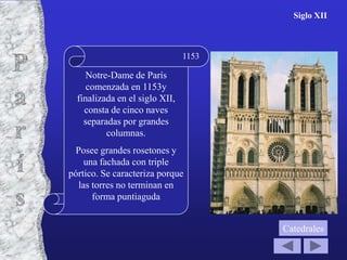 Siglo XII



                                1153

     Notre-Dame de París
     comenzada en 1153y
  finalizada en el siglo XII,
    consta de cinco naves
    separadas por grandes
          columnas.
 Posee grandes rosetones y
    una fachada con triple
pórtico. Se caracteriza porque
  las torres no terminan en
      forma puntiaguda


                                       Catedrales
 