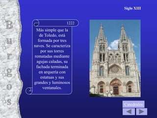 Siglo XIII


                  1222
 Más simple que la
   de Toledo, está
  formada por tres
naves. Se caracteriza
    por sus torres
rematadas mediante
 agujas caladas, su
 fachada terminada
   en arquería con
    estatuas y sus
grandes y luminosos
     ventanales.


                         Catedrales
 