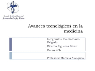 Avances tecnológicos en la
                medicina
        Integrantes: Emilio Davis
        Delgado
        Ricardo Figueroa Pérez
        Curso: 6ºb

        Profesora: Marcela Alonqueo
 