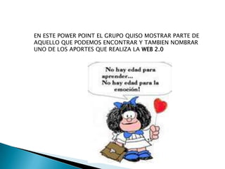 EN ESTE POWER POINT EL GRUPO QUISO MOSTRAR PARTE DE
AQUELLO QUE PODEMOS ENCONTRAR Y TAMBIEN NOMBRAR
UNO DE LOS APORTES QUE REALIZA LA WEB 2.0
 