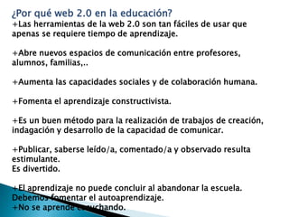 ¿Por qué web 2.0 en la educación?
+Las herramientas de la web 2.0 son tan fáciles de usar que
apenas se requiere tiempo de aprendizaje.

+Abre nuevos espacios de comunicación entre profesores,
alumnos, familias,..

+Aumenta las capacidades sociales y de colaboración humana.

+Fomenta el aprendizaje constructivista.

+Es un buen método para la realización de trabajos de creación,
indagación y desarrollo de la capacidad de comunicar.

+Publicar, saberse leído/a, comentado/a y observado resulta
estimulante.
Es divertido.

+El aprendizaje no puede concluir al abandonar la escuela.
Debemos fomentar el autoaprendizaje.
+No se aprende escuchando.
 