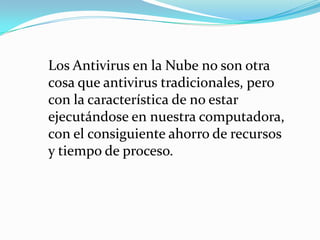 Los Antivirus en la Nube no son otra
cosa que antivirus tradicionales, pero
con la característica de no estar
ejecutándose en nuestra computadora,
con el consiguiente ahorro de recursos
y tiempo de proceso.
 