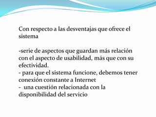 Con respecto a las desventajas que ofrece el
sistema

-serie de aspectos que guardan más relación
con el aspecto de usabilidad, más que con su
efectividad.
- para que el sistema funcione, debemos tener
conexión constante a Internet
- una cuestión relacionada con la
disponibilidad del servicio
 