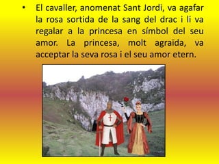 •   El cavaller, anomenat Sant Jordi, va agafar
    la rosa sortida de la sang del drac i li va
    regalar a la princesa en símbol del seu
    amor. La princesa, molt agraïda, va
    acceptar la seva rosa i el seu amor etern.
 
