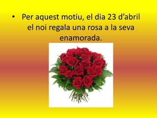 • Per aquest motiu, el dia 23 d’abril
   el noi regala una rosa a la seva
             enamorada.
 