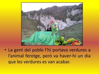 • La gent del poble l’hi portava verdures a
  l’animal ferotge, però va haver-hi un dia
  que les verdures es van acabar.
 