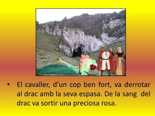 • El cavaller, d’un cop ben fort, va derrotar
  al drac amb la seva espasa. De la sang del
  drac va sortir una preciosa rosa.
 
