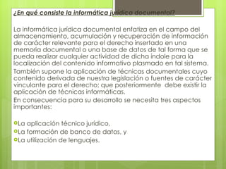 ¿En qué consiste la informática jurídica documental?

La informática jurídica documental enfatiza en el campo del
almacenamiento, acumulación y recuperación de información
de carácter relevante para el derecho insertado en una
memoria documental o una base de datos de tal forma que se
pueda realizar cualquier actividad de dicha índole para la
localización del contenido informativo plasmado en tal sistema.
También supone la aplicación de técnicas documentales cuyo
contenido derivada de nuestra legislación o fuentes de carácter
vinculante para el derecho; que posteriormente debe existir la
aplicación de técnicas informáticas.
En consecuencia para su desarrollo se necesita tres aspectos
importantes:
 
La aplicación técnico jurídico,
La formación de banco de datos, y
La utilización de lenguajes.
 