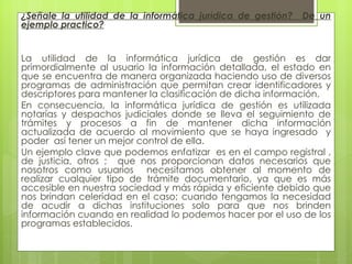 ¿Señale la utilidad de la informática jurídica de gestión?   De un
ejemplo practico?


La utilidad de la informática jurídica de gestión es dar
primordialmente al usuario la información detallada, el estado en
que se encuentra de manera organizada haciendo uso de diversos
programas de administración que permitan crear identificadores y
descriptores para mantener la clasificación de dicha información.
En consecuencia, la informática jurídica de gestión es utilizada
notarías y despachos judiciales donde se lleva el seguimiento de
trámites y procesos a fin de mantener dicha información
actualizada de acuerdo al movimiento que se haya ingresado y
poder así tener un mejor control de ella.
Un ejemplo clave que podemos enfatizar es en el campo registral ,
de justicia, otros ; que nos proporcionan datos necesarios que
nosotros como usuarios necesitamos obtener al momento de
realizar cualquier tipo de trámite documentario, ya que es más
accesible en nuestra sociedad y más rápida y eficiente debido que
nos brindan celeridad en el caso; cuando tengamos la necesidad
de acudir a dichas instituciones solo para que nos brinden
información cuando en realidad lo podemos hacer por el uso de los
programas establecidos.
 