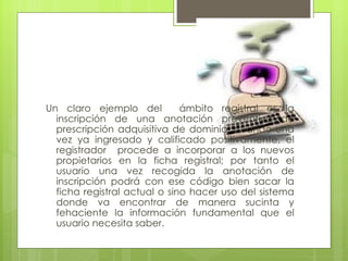 Un claro ejemplo del          ámbito registral es la
  inscripción de una anotación preventiva de
  prescripción adquisitiva de dominio, cuando una
  vez ya ingresado y calificado positivamente, el
  registrador procede a incorporar a los nuevos
  propietarios en la ficha registral; por tanto el
  usuario una vez recogida la anotación de
  inscripción podrá con ese código bien sacar la
  ficha registral actual o sino hacer uso del sistema
  donde va encontrar de manera sucinta y
  fehaciente la información fundamental que el
  usuario necesita saber.
 