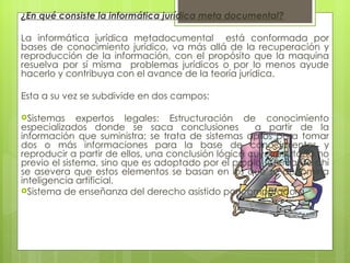 ¿En qué consiste la informática jurídica meta documental?

La informática jurídica metadocumental está conformada por
bases de conocimiento jurídico, va más allá de la recuperación y
reproducción de la información, con el propósito que la maquina
resuelva por sí misma problemas jurídicos o por lo menos ayude
hacerlo y contribuya con el avance de la teoría jurídica.

Esta a su vez se subdivide en dos campos:
 
Sistemas     expertos legales: Estructuración de conocimiento
especializados donde se saca conclusiones            a partir de la
información que suministra; se trata de sistemas aptos para tomar
dos o más informaciones para la base de conocimientos y
reproducir a partir de ellos, una conclusión lógica cuyo resultado no
previo el sistema, sino que es adoptado por el propio sistema de ahí
se asevera que estos elementos se basan en los que se denomina
inteligencia artificial.
Sistema de enseñanza del derecho asistido por computadora
 
 