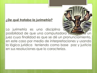 ¿De qué trataba la jurimetría?

La jurimetría es una disciplina que nos da la
posibilidad de que una computadora subrogue a un
juez cuyo finalidad es que se dé un pronunciamiento,
en este caso por medio de interpretaciones y usando
la lógica jurídica teniendo como base paz y justicia
en sus resoluciones que lo caracteriza.
 
