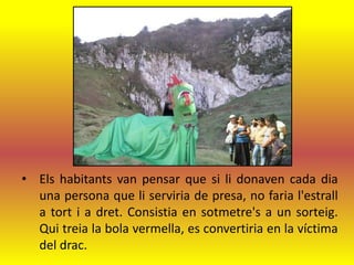 • Els habitants van pensar que si li donaven cada dia
  una persona que li serviria de presa, no faria l'estrall
  a tort i a dret. Consistia en sotmetre's a un sorteig.
  Qui treia la bola vermella, es convertiria en la víctima
  del drac.
 