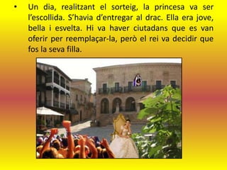 •   Un dia, realitzant el sorteig, la princesa va ser
    l’escollida. S’havia d’entregar al drac. Ella era jove,
    bella i esvelta. Hi va haver ciutadans que es van
    oferir per reemplaçar-la, però el rei va decidir que
    fos la seva filla.
 