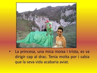 •   La princesa, una mica moixa i trista, es va
    dirigir cap al drac. Tenia molta por i sabia
    que la seva vida acabaria aviat.
 