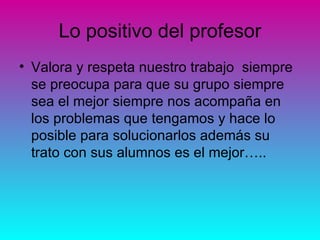 Lo positivo del profesor
• Valora y respeta nuestro trabajo siempre
  se preocupa para que su grupo siempre
  sea el mejor siempre nos acompaña en
  los problemas que tengamos y hace lo
  posible para solucionarlos además su
  trato con sus alumnos es el mejor…..
 