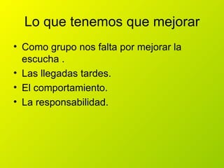Lo que tenemos que mejorar
• Como grupo nos falta por mejorar la
  escucha .
• Las llegadas tardes.
• El comportamiento.
• La responsabilidad.
 