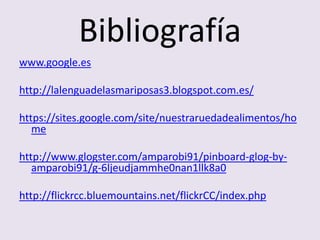 Bibliografía
www.google.es
http://lalenguadelasmariposas3.blogspot.com.es/
https://sites.google.com/site/nuestraruedadealimentos/ho
me
http://www.glogster.com/amparobi91/pinboard-glog-by-
amparobi91/g-6ljeudjammhe0nan1llk8a0
http://flickrcc.bluemountains.net/flickrCC/index.php