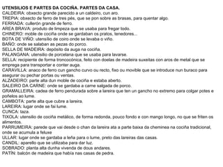 UTENSILIOS E PARTES DA COCIÑA. PARTES DA CASA.
CALDEIRA: obxecto grande parecido a un caldeiro, cun aro.
TREPIA: obxecto de ferro de tres pés, que se pon sobre as brasas, para quentar algo.
FERRADA: cullerón grande de ferro.
AREA BRAVA: produto de limpeza que se usaba para fregar todo.
CHINERO: moble de cociña onde se gardaban os pratos, tenedores...
BOTA DE VIÑO: utensílio de coiro onde se levaba o viño.
BAÑO: onde se salaban as pezas do porco.
SELLA DE MADEIRA: depósito da auga na cociña.
PALANGANA: utensilio de porcelana que se usaba para lavarse.
SELLA: recipiente de forma troncocónica, feito con doelas de madeira suxeitas con aros de metal que se
emprega para transportar e conter auga.
CARAVILLA: anaco de ferro cun gancho curvo ou recto, fixo ou movible que se introduce nun buraco para
asegurar ou pechar portas ou ventas.
ALZADEIRO: parte alta dun moble de cociña e estaba aberto.
SALEIRO DA CARNE: onde se gardaba a carne salgada de porco.
GRAMALLEIRA: cadea de ferro pendurada sobre a lareira que ten un gancho no extremo para colgar potes e
poñelos ao lume.
CAMBOTA: parte alta que cubre a lareira.
LAREIRA: lugar onde se fai lume.
CUNCA: taza.
TIXOLA: utensilio de cociña metálico, de forma redonda, pouco fondo e con mango longo, no que se friten os
alimentos.
PARRUMEIRA: parede que vai desde o chan da lareira ata a parte baixa da cheminea na cociña tradicional,
onde se acumula a feluxe
ULLAR: lugar onde se gardaba a leña para o lume, preto das lareiras das casas.
CANDIL: aparello que se utilizaba para dar luz.
SOBRADO: planta alta dunha vivenda de dous andares.
PATÍN: balcón de madeira que había nas casas de pedra.
 