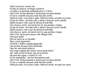 •Abril concluído, inverno ido.
•O lobo en xaneiro, arrímase ó palleiro.
•A muller e a manteiga adóbanse para ir á feira.
•Abril frío, fornos quentes e ledicia para os meus dentes.
•O can e o meniño van para onde lles dan cariño.
•Almorzo cedo, cría carne e sebo. Almorzo tarde, nin sebo nin carne.
•O que nin fuma , nin bebe viño, o demo o leva por outro camiño.
•Gasta en pan e viño o que lle deixas ós sobriños.
•Con chuvia e vento, nin monte nin río, que perdes o tempo.
•O que nin fuma , nin bebe viño, o demo o leva por outro camiño.
•Gasta en pan e viño o que lle deixas ós sobriños.
•Con chuvia e vento, nin monte nin río, que perdes o tempo.
•Abril frío, moito pan e pouco viño. Meigas fóra.
•Cata que diaño!
•Sen un canto no cu (tacaño).
•Roer corda (aguantar).
•Untarlle o lombo a alguén (pegarlle).
•Ser persoa de pouco pelo (humilde).
•Non ter vela neste enterro.
•Hai roupa colgada (hai nenos, non se pode falar).
•Val máis un mal arranxo, que un bo preito.
•No pais dos cegos, o chosco é o rei.
•Po bo traballador , non hai ferramenta mala.
•Abril frío, fornos quentes e ledicia para os meus dentes.
•O can e o meniño van para onde lles dan cariño.
•Almorzo cedo, cría carne e sebo. Almorzo tarde, nin sebo nin carne
 