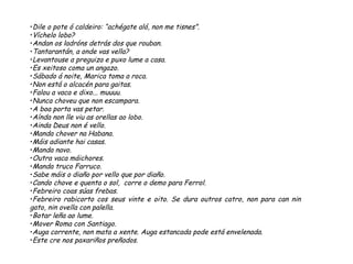 •Dile o pote ó caldeiro: “achégate aló, non me tisnes”.
•Víchelo lobo?
•Andan os ladróns detrás dos que rouban.
•Tantarantán, a onde vas vella?
•Levantouse a preguiza e puxo lume a casa.
•Es xeitoso coma un angazo.
•Sábado á noite, Marica toma a roca.
•Non está o alcacén para gaitas.
•Falou a vaca e dixo... muuuu.
•Nunca choveu que non escampara.
•A boa porta vas petar.
•Aínda non lle viu as orellas ao lobo.
•Ainda Deus non é vello.
•Manda chover na Habana.
•Máis adiante hai casas.
•Manda navo.
•Outra vaca máichores.
•Manda truco Farruco.
•Sabe máis o diaño por vello que por diaño.
•Cando chove e quenta o sol, corre o demo para Ferrol.
•Febreiro coas súas frebas.
•Febreiro rabicorto cos seus vinte e oito. Se dura outros catro, non para can nin
gato, nin ovella con palella.
•Botar leña ao lume.
•Mover Roma con Santiago.
•Auga corrente, non mata a xente. Auga estancada pode está envelenada.
•Este cre nos paxariños preñados.
 