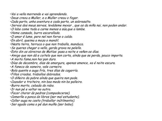 •Vai a vella morrendo e vai aprendendo.
•Deus creou a Muller, e a Muller creou o fogar.
•Cada parto, unha aventura e cada parto, un sobresalto.
•Servos dos meus servos, levádeme mexar , que os da miña nai, non poden andar.
•O lobo come toda a carne menos a súa,que a lambe.
•Home cansado, burro escarallado.
•O amor é lume, pero nel non ferve o caldo.
•En abril, queima a moza o mandil.
•Nesta terra, terruca o que non traballa, manduca.
•Se queres chegar a vello, garda graxa no pelello.
•Esto din os obreiros de Matías: pasa a noite e veñen os días.
•Amigo que non dá e coitelo que non corta, aínda que se perda, pouco importa.
•A moita fame,non hai pan duro.
•Días de decembro, dias de amargura, apenas amence, xa é noite escura.
•A faneca de xaneiro, vale carneiro.
•Bola quente e auga fría, tres días de cagarría.
•Fillos criados, traballos dobrados.
•O diñeiro do pobre aínda que queira non pode.
•Cazador e troiteiro, nin boa meda nin bo palleiro.
•Burro morto, cebada do rabo.
•Ir nun pé e voltar no outro.
•Facer chorar ás pedras (compadecerse).
•Comerlle a ponca ós libros (ser mal estudante).
•Coller auga no cesto (traballar inútilmente).
•Ser agudo coma o pé dun muíño (ser bobo).
 