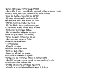 •Estar nas verzas (estar despistado).
•Santa María, morreu miña tía, papas lle daban e non as comía.
•Criado novo, pan e ovo, criado vello, dalle o demo.
•Casa de dúas portas, mala de gardar
•En maio, aínda a vella queima o tallo.
•En marzo e abril, sae o cuco do cubil.
•Marzo, marzolo, trebón ou raolo.
•En San Xoán, tanto queixo coma pan.
•Xente nova e leña verde, todo e fume.
•Non gañar a auga que bebes.
•Hai zocas alleas debaixo da cama.
•Non ter que limpar (ser pobre).
•Poñer a alguén nos cornos da lúa.
•Saír a pascua na sesta feira.
•Non ser rei nin Roque.
•Ter maniotas.
•Escribir na auga.
•O demo nunca ten sono.
•Non ter que limpar.
•Pasar por detrás da igrexa.
•Calcarlle as costelas a alguén.
•Pola porta da confianza cólase a mala crianza.
•Sardiña que leva o gato, tarde ou nunca volve ó prato.
•Abril concluído, inverno ido.
•O lobo en xaneiro, arrímase ó palleiro.
•A muller e a manteiga adóbanse para ir á feira.
 