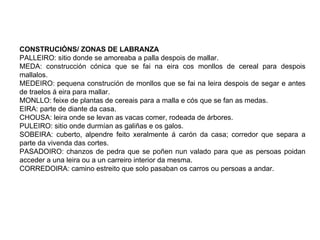 CONSTRUCIÓNS/ ZONAS DE LABRANZA
PALLEIRO: sitio donde se amoreaba a palla despois de mallar.
MEDA: construcción cónica que se fai na eira cos monllos de cereal para despois
mallalos.
MEDEIRO: pequena construción de monllos que se fai na leira despois de segar e antes
de traelos á eira para mallar.
MONLLO: feixe de plantas de cereais para a malla e cós que se fan as medas.
EIRA: parte de diante da casa.
CHOUSA: leira onde se levan as vacas comer, rodeada de árbores.
PULEIRO: sitio onde durmían as galiñas e os galos.
SOBEIRA: cuberto, alpendre feito xeralmente á carón da casa; corredor que separa a
parte da vivenda das cortes.
PASADOIRO: chanzos de pedra que se poñen nun valado para que as persoas poidan
acceder a una leira ou a un carreiro interior da mesma.
CORREDOIRA: camino estreito que solo pasaban os carros ou persoas a andar.
 