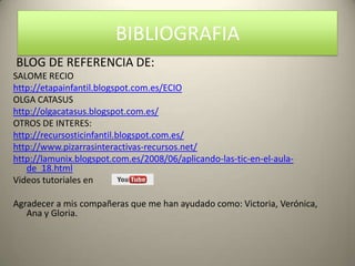 BIBLIOGRAFIA
BLOG DE REFERENCIA DE:
SALOME RECIO
http://etapainfantil.blogspot.com.es/ECIO
OLGA CATASUS
http://olgacatasus.blogspot.com.es/
OTROS DE INTERES:
http://recursosticinfantil.blogspot.com.es/
http://www.pizarrasinteractivas-recursos.net/
http://lamunix.blogspot.com.es/2008/06/aplicando-las-tic-en-el-aula-
   de_18.html
Videos tutoriales en

Agradecer a mis compañeras que me han ayudado como: Victoria, Verónica,
   Ana y Gloria.
 
