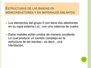 ESTRUCTURAS DE LAS BANDAS EN
SEMICONDUCTORES Y EN MATERIALES AISLANTES


 Los elementos del grupo 4 con tiene dos electrones
  en su capa externa ( p) , con una valencia de cuatro
  .
 Estos metales están unidos de manera covalente.
  Lo cual produce un cambio complejo en la
  estructura de las bandas ; es decir , una
  hibridación.
 