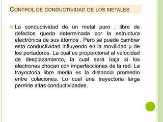CONTROL DE CONDUCTIVIDAD DE LOS METALES

   La conductividad de un metal puro , libre de
    defectos queda determinada por la estructura
    electrónica de sus átomos . Pero se puede cambiar
    esta conductividad influyendo en la movilidad µ de
    los portadores. La cual es proporcional al velocidad
    de desplazamiento, la cual será baja si los
    electrones chocan con imperfecciones de la red. La
    trayectoria libre media es la distancia promedio
    entre colaciones. Lo cual una trayectoria larga
    permite altas conductividades.
 