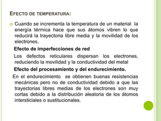EFECTO DE TEMPERATURA:
 Cuando se incrementa la temperatura de un material la
  energía térmica hace que sus átomos vibren lo que
  reducirá la trayectoria libre media y la movilidad de los
  electrones.
 Efecto de imperfecciones de red
 Los defectos reticulares dispersan los electrones,
  reduciendo la movilidad y la conductividad del metal
 Efecto del procesamiento y del endurecimiento.
 En el endurecimiento se obtienen buenas resistencias
  mecánicas pero no de conductividad debido a que las
  trayectorias libres medias de los electrones son muy
  cortas debido a la distribución aleatoria de los átomos
  intersticiales o sustitucionales.
 