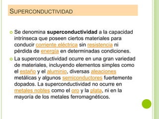 SUPERCONDUCTIVIDAD


 Se denomina superconductividad a la capacidad
  intrínseca que poseen ciertos materiales para
  conducir corriente eléctrica sin resistencia ni
  pérdida de energía en determinadas condiciones.
 La superconductividad ocurre en una gran variedad
  de materiales, incluyendo elementos simples como
  el estaño y el aluminio, diversas aleaciones
  metálicas y algunos semiconductores fuertemente
  dopados. La superconductividad no ocurre en
  metales nobles como el oro y la plata, ni en la
  mayoría de los metales ferromagnéticos.
 
