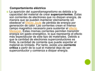 Comportamiento eléctrico
   La aparición del superdiamagnetismo es debida a la
    capacidad del material de crear supercorrientes. Éstas
    son corrientes de electrones que no disipan energía, de
    manera que se pueden mantener eternamente sin
    obedecer el Efecto Joule de pérdida de energía por
    generación de calor. Las corrientes crean el intenso
    campo magnético necesario para sustentar el efecto
    Meissner. Estas mismas corrientes permiten transmitir
    energía sin gasto energético, lo que representa el efecto
    más espectacular de este tipo de materiales. Debido a
    que la cantidad de electrones superconductores es
    finita, la cantidad de corriente que puede soportar el
    material es limitada. Por tanto, existe una corriente
    crítica a partir de la cual el material deja de ser
    superconductor y comienza a disipar energía.
 